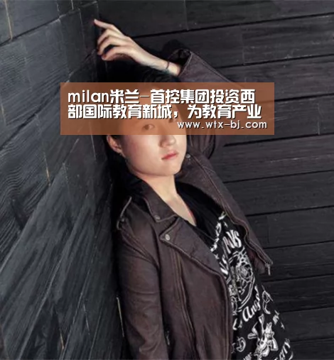 milan米兰-首控集团投资西部国际教育新城,为教育产业聚力(图1) milan米兰app官网