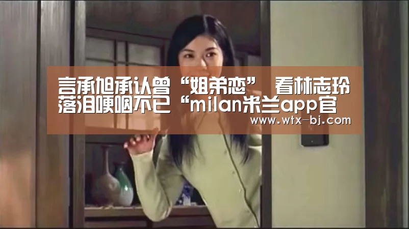 言承旭承认曾“姐弟恋” 看林志玲落泪哽咽不已“milan米兰app官网”(图2) 米兰官方网站