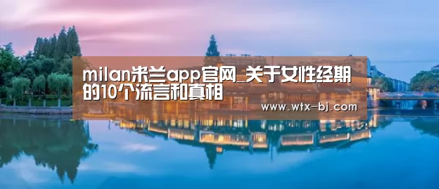 milan米兰app官网_关于女性经期的10个流言和真相(图1) milan米兰app官网